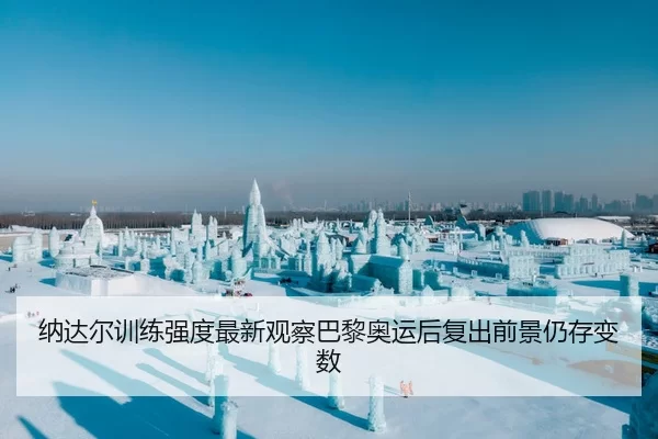 纳达尔训练强度最新观察巴黎奥运后复出前景仍存变数