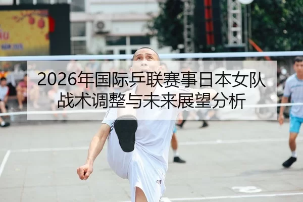 2026年国际乒联赛事日本女队战术调整与未来展望分析