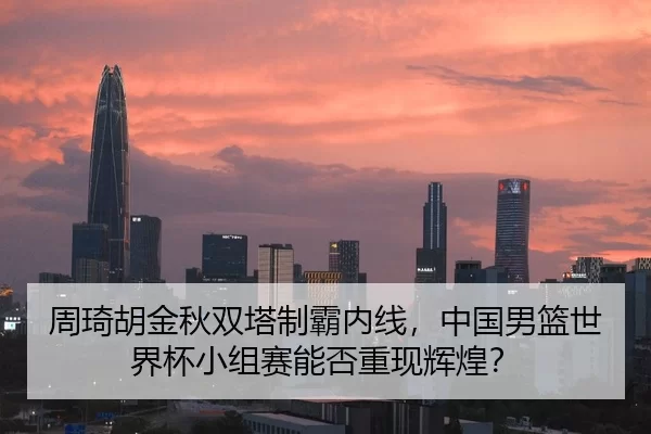 周琦胡金秋双塔制霸内线，中国男篮世界杯小组赛能否重现辉煌？