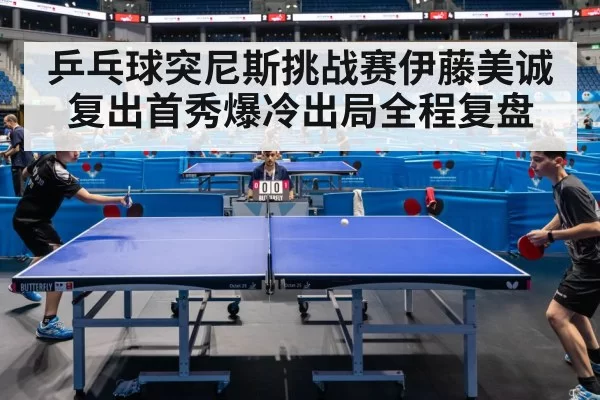 乒乓球突尼斯挑战赛伊藤美诚复出首秀爆冷出局全程复盘