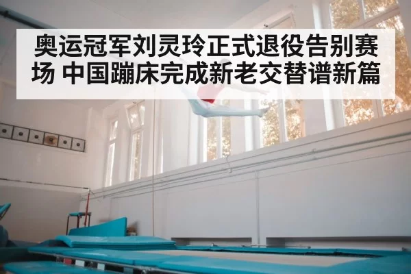 奥运冠军刘灵玲正式退役告别赛场 中国蹦床完成新老交替谱新篇