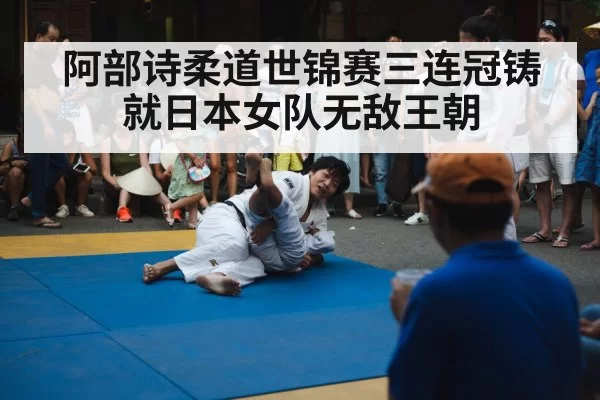 阿部诗柔道世锦赛三连冠铸就日本女队无敌王朝
