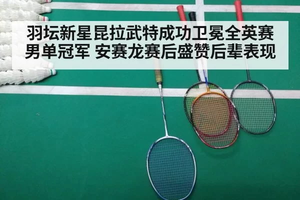 羽坛新星昆拉武特成功卫冕全英赛男单冠军 安赛龙赛后盛赞后辈表现
