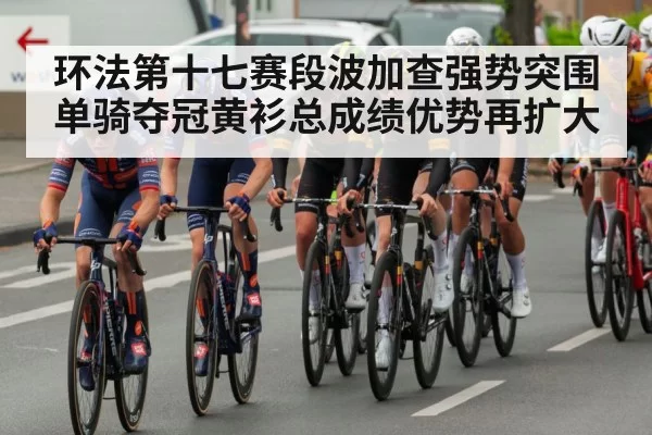 环法第十七赛段波加查强势突围单骑夺冠黄衫总成绩优势再扩大
