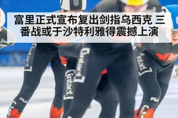 富里正式宣布复出剑指乌西克 三番战或于沙特利雅得震撼上演