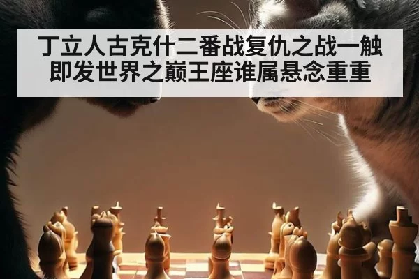 丁立人古克什二番战复仇之战一触即发世界之巅王座谁属悬念重重
