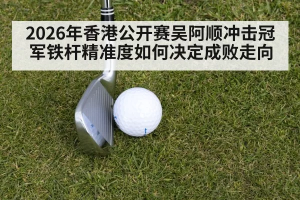 2026年香港公开赛吴阿顺冲击冠军铁杆精准度如何决定成败走向